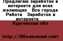 Предлагаю,заработок в интернете для всех желающих - Все города Работа » Заработок в интернете   . Курганская обл.